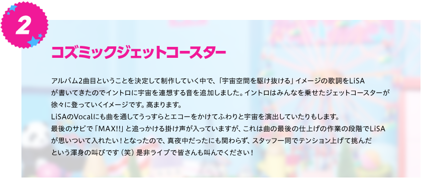 【コズミックジェットコースター】
アルバム2曲目ということを決定して制作していく中で、「宇宙空間を駆け抜ける」イメージの歌詞をLiSA
が書いてきたのでイントロに宇宙を連想する音を追加しました。イントロはみんなを乗せたジェットコースターが
徐々に登っていくイメージです。高まります。
LiSAのVocalにも曲を通してうっすらとエコーをかけてふわりと宇宙を演出していたりもします。
最後のサビで「MAX!!」と追っかける掛け声が入っていますが、これは曲の最後の仕上げの作業の段階でLiSA
が思いついて入れたい！となったので、真夜中だったにも関わらず、スタッフ一同でテンション上げて挑んだ
という渾身の叫びです（笑）是非ライブで皆さんも叫んでください！