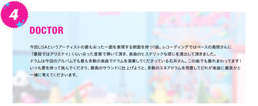 【DOCTOR】
今回LiSAというアーティストの最も尖った一面を表現する側面を持つ1曲。レコーディングではベースの高間さんに
「普段ではアリエナイ」くらい尖った音質で弾いて頂き、楽曲のヒステリックな感じを演出して頂きました。
ドラムは今回のアルバムでも最も多数の楽曲でドラムを演奏してくださっている石井さん。この曲でも暴れまわってます！
いつも愛を持って挑んでくださり、最高のサウンドに仕上げようと、多数のスネアドラムを用意してどれが楽曲に最良かと
一緒に考えてくださいます。