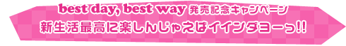 「best day, best way」発売記念キャンペーン 新生活最高に楽しんじゃえばイインダヨーっ!!