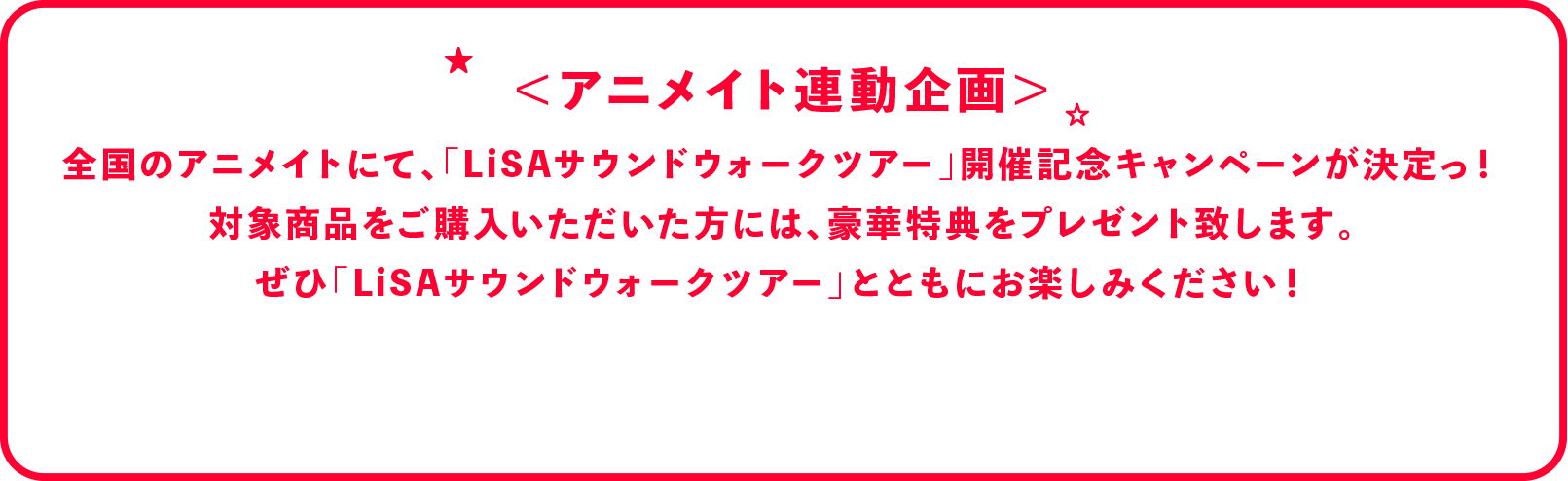 
              アニメイトにて、LiSA Sound Walk Tour開催記念キャンペーンが決定いたしました！
              対象商品をご購入いただいた方に、豪華特典をプレゼント！
              是非サウンドウォークツアーとともにお楽しみください！