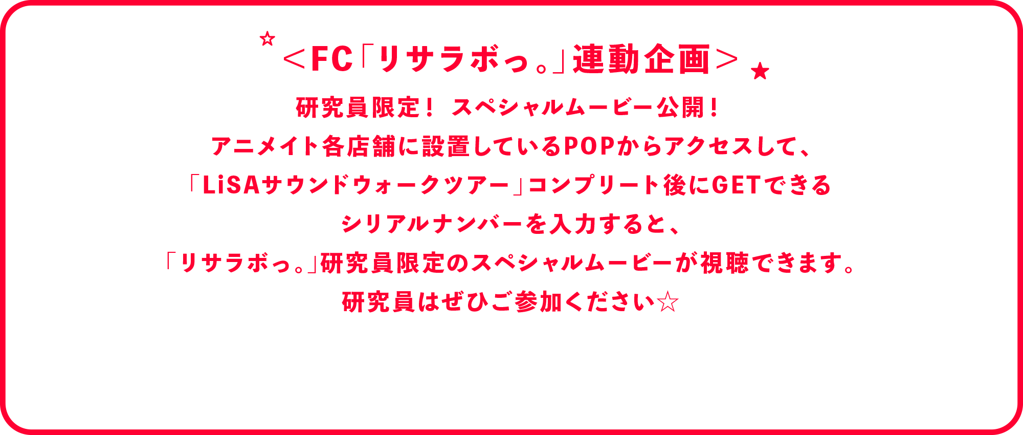 
              ＜FC「リサラボっ。」連動企画＞
              研究員限定！スペシャルムービー公開！
              アニメイト各店舗に設 置しているPOPからアクセスして、
              「LiSAサウンドウォークツアー」コンプリート後にGETできる
              シリアルナンバーを入力すると、
              「リサラボっ。」研究員限定のスペシャルムービーが視聴できます。
              研究員はぜひご参加ください☆