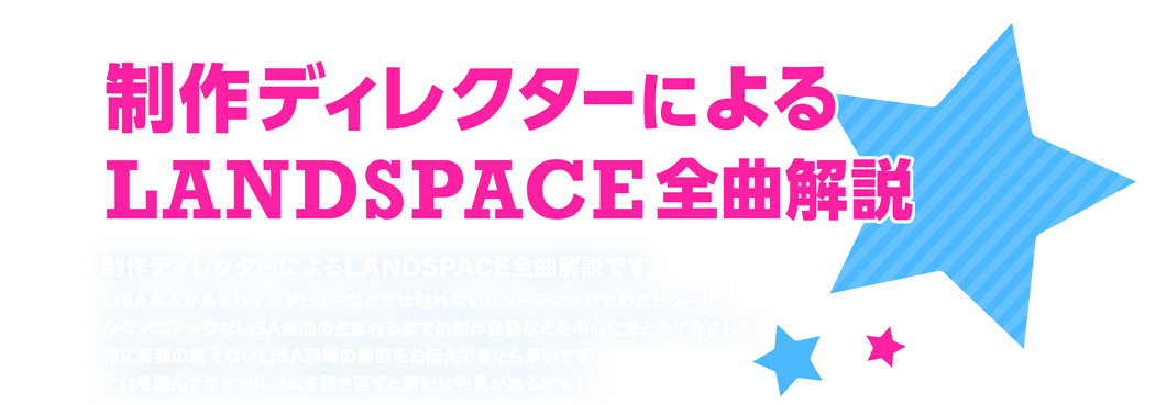 制作ディレクターによるLANDSPACE全曲解説 制作ディレクターによるLANDSPACE全曲解説です。
LiSA本人があまりインタビューなどでは触れないレコーディングでのエピソード、少々マニアックなLiSA楽曲の生まれるまでの制作秘話などを中心にまとめてみました！常に笑顔の絶えないLiSA現場の側面をお伝えできたら幸いです。これを読んでからアルバムを聴き直すと新たな発見があるかも！？