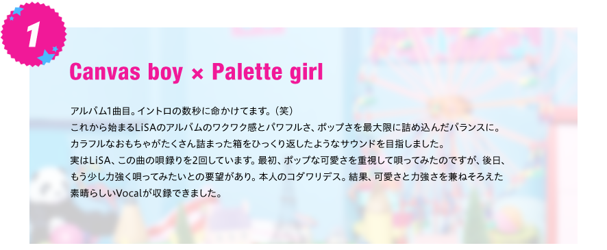【Canvas boy×Palette girl】
アルバム1曲目。イントロの数秒に命かけてます。（笑）
これから始まるLiSAのアルバムのワクワク感とパワフルさ、ポップさを最大限に詰め込んだバランスに。
カラフルなおもちゃがたくさん詰まった箱をひっくり返したようなサウンドを目指しました。       
実はLiSA、この曲の唄録りを2回しています。最初、ポップな可愛さを重視して唄ってみたのですが、後日、
もう少し力強く唄ってみたいとの要望があり。本人のコダワリデス。結果、可愛さと力強さを兼ねそろえた
素晴らしいVocalが収録できました。