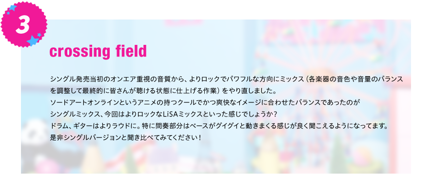 【crossing field】
シングル発売当初のオンエア重視の音質から、よりロックでパワフルな方向にミックス（各楽器の音色や音量のバランス
を調整して最終的に皆さんが聴ける状態に仕上げる作業）をやり直しました。
ソードアートオンラインというアニメの持つクールでかつ爽快なイメージに合わせたバランスであったのが
シングルミックス、今回はよりロックなLiSAミックスといった感じでしょうか？
ドラム、ギターはよりラウドに。特に間奏部分はベースがグイグイと動きまくる感じが良く聞こえるようになってます。
是非シングルバージョンと聞き比べてみてください！