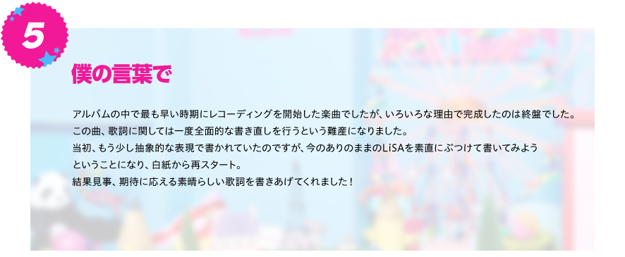 【僕の言葉で】
アルバムの中で最も早い時期にレコーディングを開始した楽曲でしたが、いろいろな理由で完成したのは終盤でした。
この曲、歌詞に関しては一度全面的な書き直しを行うという難産になりました。当初、もう少し抽象的な表現で書かれていたの
ですが、今のありのままのLiSAを素直にぶつけて書いてみようということになり、白紙から再スタート。
結果見事、期待に応える素晴らしい歌詞を書きあげてくれました！