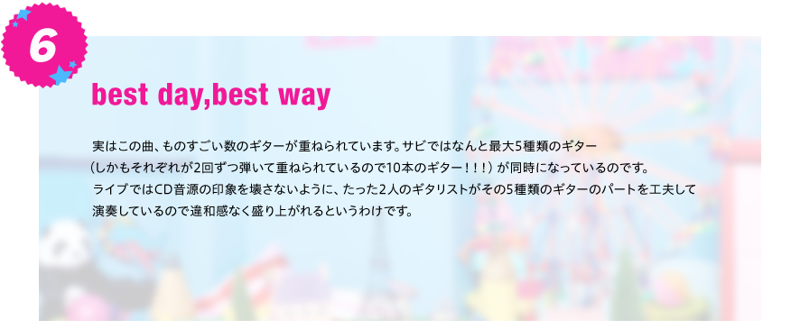 【best day,best way】
実はこの曲、ものすごい数のギターが重ねられています。サビではなんと最大5種類のギター（しかもそれぞれが2回ずつ
弾いて重ねられているので10本のギター！！！）が同時になっているのです。
ライブではCD音源の印象を壊さないように、たった2人のギタリストがその5種類のギターのパートを工夫して
演奏しているので違和感なく盛り上がれるというわけです。