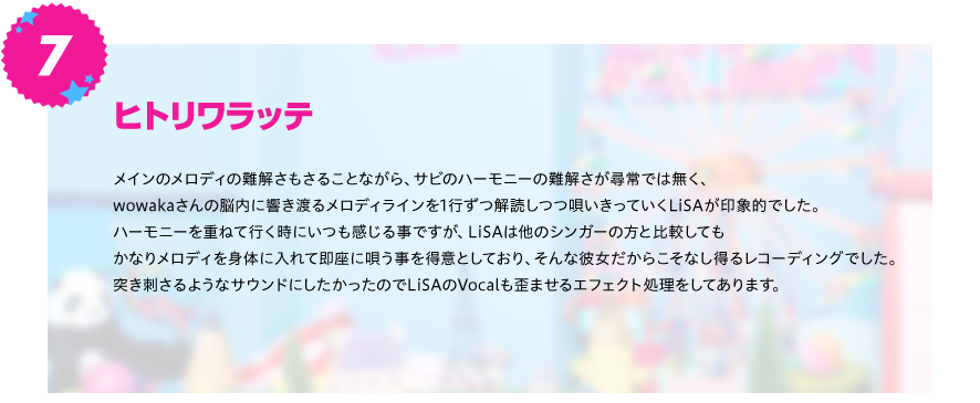 【ヒトリワラッテ】
メインのメロディの難解さもさることながら、サビのハーモニーの難解さが尋常では無く、wowakaさんの脳内に響き渡る
メロディラインを1行ずつ解読しつつ唄いきっていくLiSAが印象的でした。
ハーモニーを重ねて行く時にいつも感じる事ですが、LiSAは他のシンガーの方と比較してもかなりメロディを身体に入れて
即座に唄う事を得意としており、そんな彼女だからこそなし得るレコーディングでした。
突き刺さるようなサウンドにしたかったのでLiSAのVocalも歪ませるエフェクト処理をしてあります。