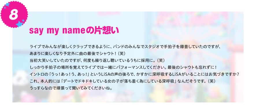 【say my nameの片想い】
ライブでみんなが楽しくクラップできるように、バンドのみんなでスタジオで手拍子を録音していたのですが、あまりに
楽しくなり予定外に曲の最後でシャウト！（笑）当初大笑いしていたのですが、何度も繰り返し聴いているうちに採用に。（笑）
しっかり手拍子の場所を覚えてライブでは一緒にパフォーマンスしてください。最後のシャウトも忘れずに！
イントロの「うっ！あっ！う、あっ！」というLiSAの声の後ろで、かすかに深呼吸するLiSAがいることにはお気づきですか？
これ、本人的には「デートでドキドキしている女の子が落ち着く為にしている深呼吸」なんだそうです。（笑）
うっすらなので頑張って聞いてみてくださいね。