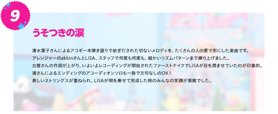 【うそつきの涙】
清水葉子さんによるアコギ一本弾き語りで紡ぎだされた切ないメロディを、たくさんの人の愛で形にした楽曲です。
アレンジャーのakkinさんとLiSA、スタッフで何度も何度も、細かいリズムパターンまで練り上げました。
古屋さんの作詞が上がり、いよいよレコーディングが開始されたファーストテイクでLiSAが目を潤ませていたのが印象的。
浦さんによるエンディングのアコーディオンソロも一発で文句なしのOK！
美しいストリングスが重ねられ、LiSAが唄を乗せて完成した時のみんなの笑顔が素敵でした。