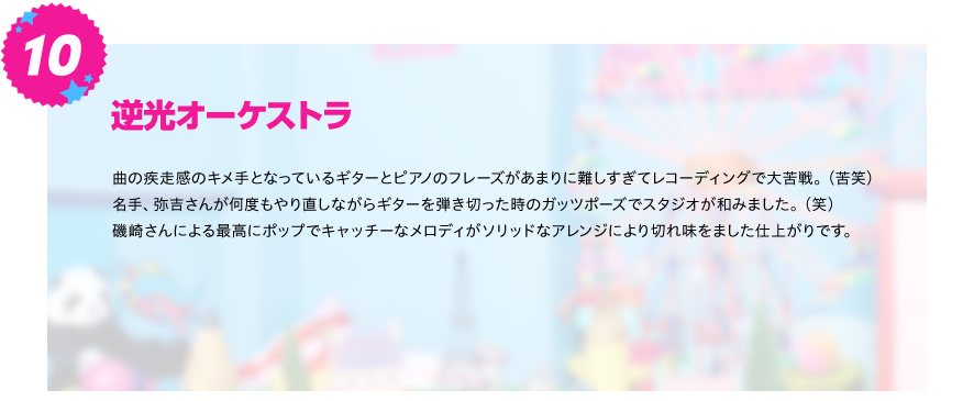 【逆光オーケストラ】
曲の疾走感のキメ手となっているギターとピアノのフレーズがあまりに難しすぎてレコーディングで大苦戦。（苦笑）
名手、弥吉さんが何度もやり直しながらギターを弾き切った時のガッツポーズでスタジオが和みました。（笑）
磯崎さんによる最高にポップでキャッチーなメロディがソリッドなアレンジにより切れ味をました仕上がりです。
