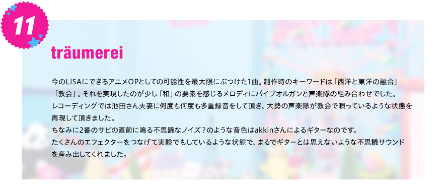 【traumerei】
今のLiSAにできるアニメOPとしての可能性を最大限にぶつけた1曲。制作時のキーワードは「西洋と東洋の融合」
「教会」。それを実現したのが少し「和」の要素を感じるメロディにパイプオルガンと声楽隊の組み合わせでした。
レコーディングでは池田さん夫妻に何度も何度も多重録音をして頂き、大勢の声楽隊が教会で唄っているような状態を
再現して頂きました。
ちなみに2番のサビの直前に鳴る不思議なノイズ？のような音色はakkinさんによるギターなのです。
たくさんのエフェクターをつなげて実験でもしているような状態で、まるでギターとは思えないような不思議サウンド
を産み出してくれました。